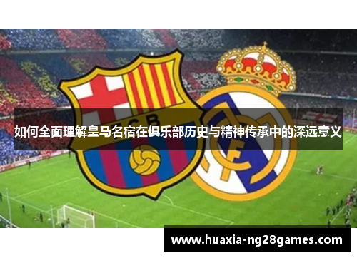 如何全面理解皇马名宿在俱乐部历史与精神传承中的深远意义 如何全面理解皇马名宿在俱乐部历史与精神传承中的深远意义