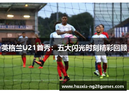 英格兰U21首秀:五大闪光时刻精彩回顾 英格兰U21首秀:五大闪光时刻精彩回顾