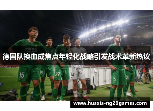 德国队换血成焦点年轻化战略引发战术革新热议 德国队换血成焦点年轻化战略引发战术革新热议