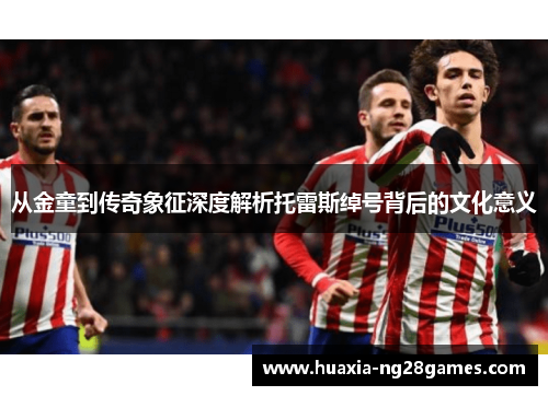 从金童到传奇象征深度解析托雷斯绰号背后的文化意义 从金童到传奇象征深度解析托雷斯绰号背后的文化意义
