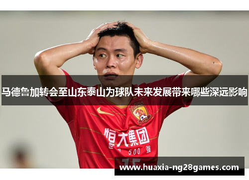 马德鲁加转会至山东泰山为球队未来发展带来哪些深远影响